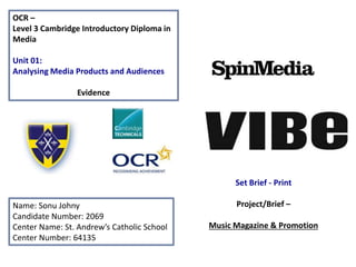 OCR –
Level 3 Cambridge Introductory Diploma in
Media
Unit 01:
Analysing Media Products and Audiences
Evidence
Name: Sonu Johny
Candidate Number: 2069
Center Name: St. Andrew’s Catholic School
Center Number: 64135
Set Brief - Print
Project/Brief –
Music Magazine & Promotion
 