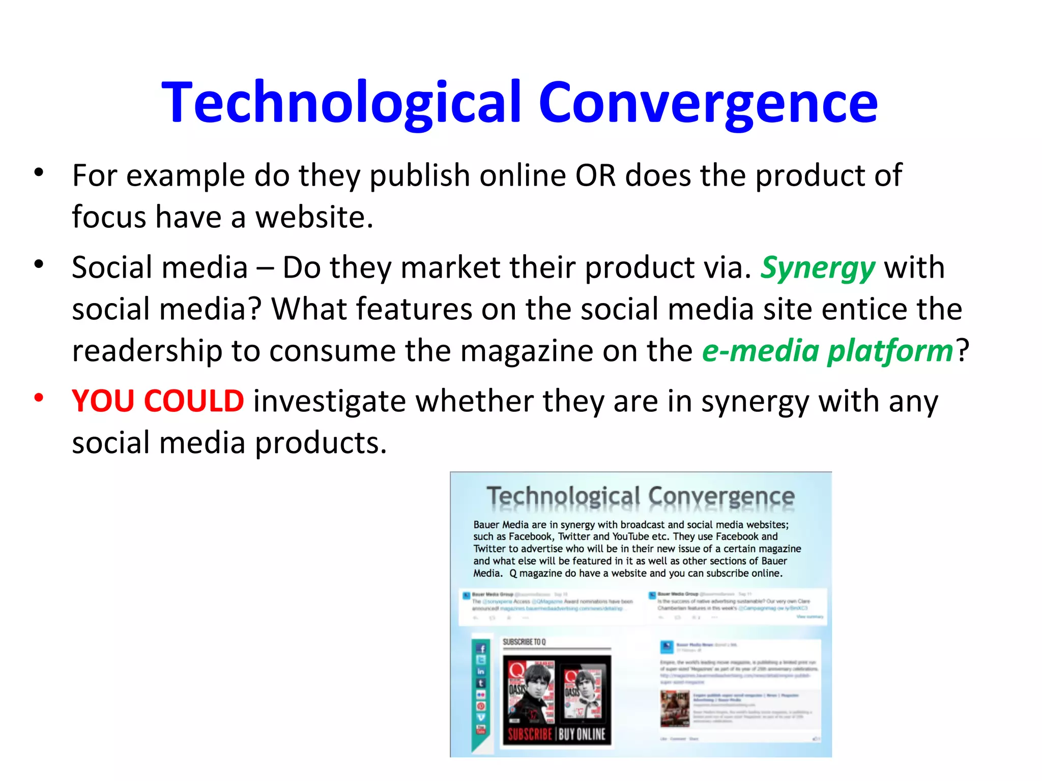 Technological Convergence
• For example do they publish online OR does the product of
focus have a website.
• Social media – Do they market their product via. Synergy with
social media? What features on the social media site entice the
readership to consume the magazine on the e-media platform?
• YOU COULD investigate whether they are in synergy with any
social media products.
 