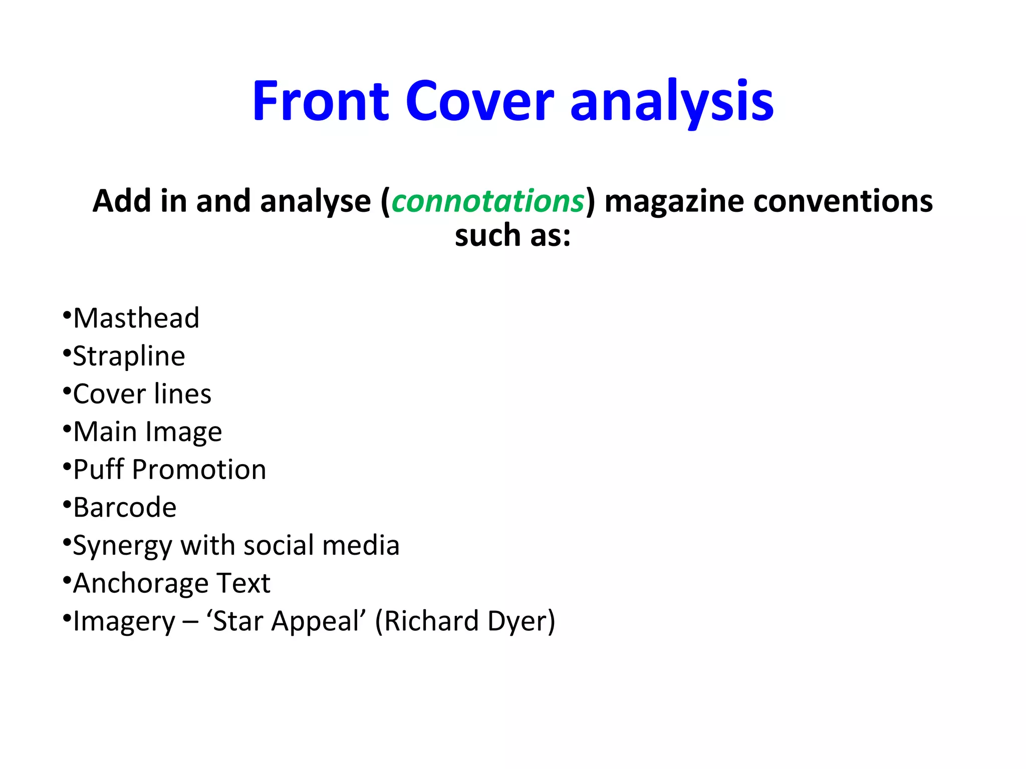 Front Cover analysis
Add in and analyse (connotations) magazine conventions
such as:
•Masthead
•Strapline
•Cover lines
•Main Image
•Puff Promotion
•Barcode
•Synergy with social media
•Anchorage Text
•Imagery – ‘Star Appeal’ (Richard Dyer)
 