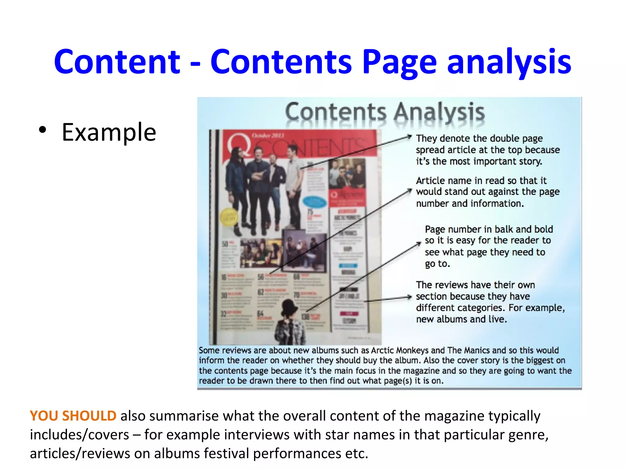 Content - Contents Page analysis
• Example
YOU SHOULD also summarise what the overall content of the magazine typically
includes/covers – for example interviews with star names in that particular genre,
articles/reviews on albums festival performances etc.
 