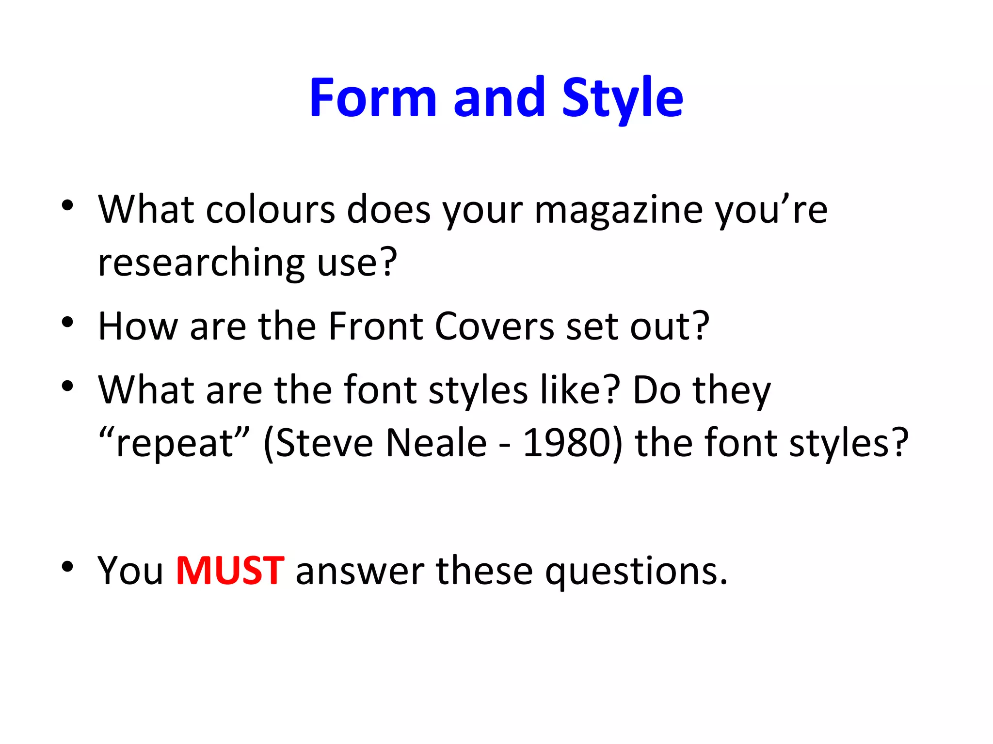 Form and Style
• What colours does your magazine you’re
researching use?
• How are the Front Covers set out?
• What are the font styles like? Do they
“repeat” (Steve Neale - 1980) the font styles?
• You MUST answer these questions.
 
