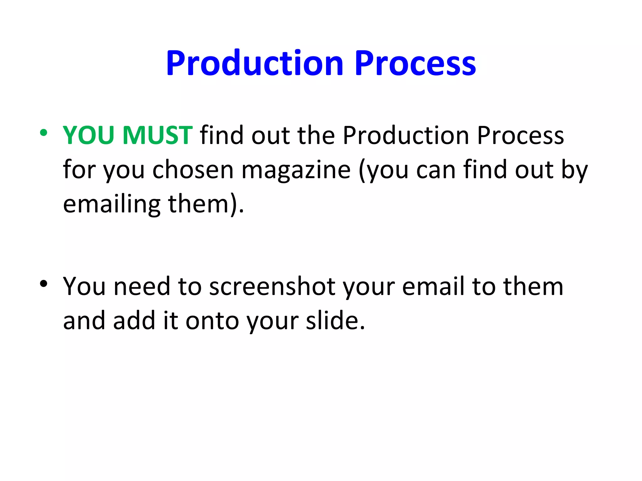 Production Process
• YOU MUST find out the Production Process
for you chosen magazine (you can find out by
emailing them).
• You need to screenshot your email to them
and add it onto your slide.
 