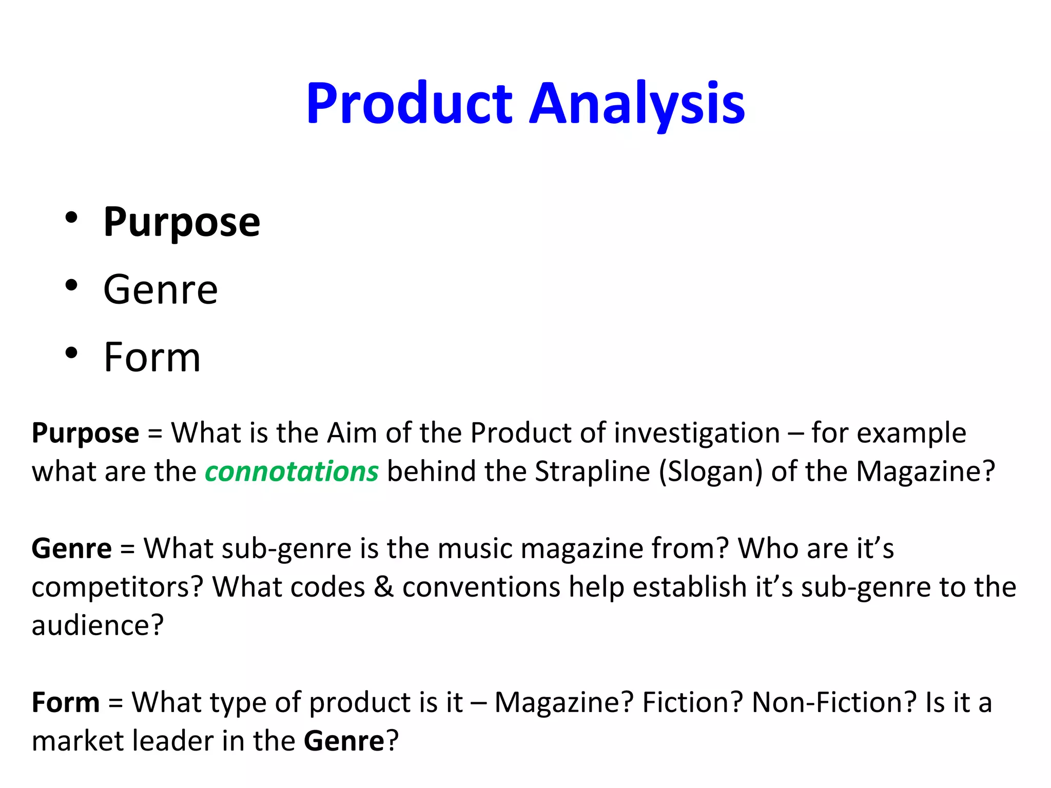 Product Analysis
• Purpose
• Genre
• Form
Purpose = What is the Aim of the Product of investigation – for example
what are the connotations behind the Strapline (Slogan) of the Magazine?
Genre = What sub-genre is the music magazine from? Who are it’s
competitors? What codes & conventions help establish it’s sub-genre to the
audience?
Form = What type of product is it – Magazine? Fiction? Non-Fiction? Is it a
market leader in the Genre?
 
