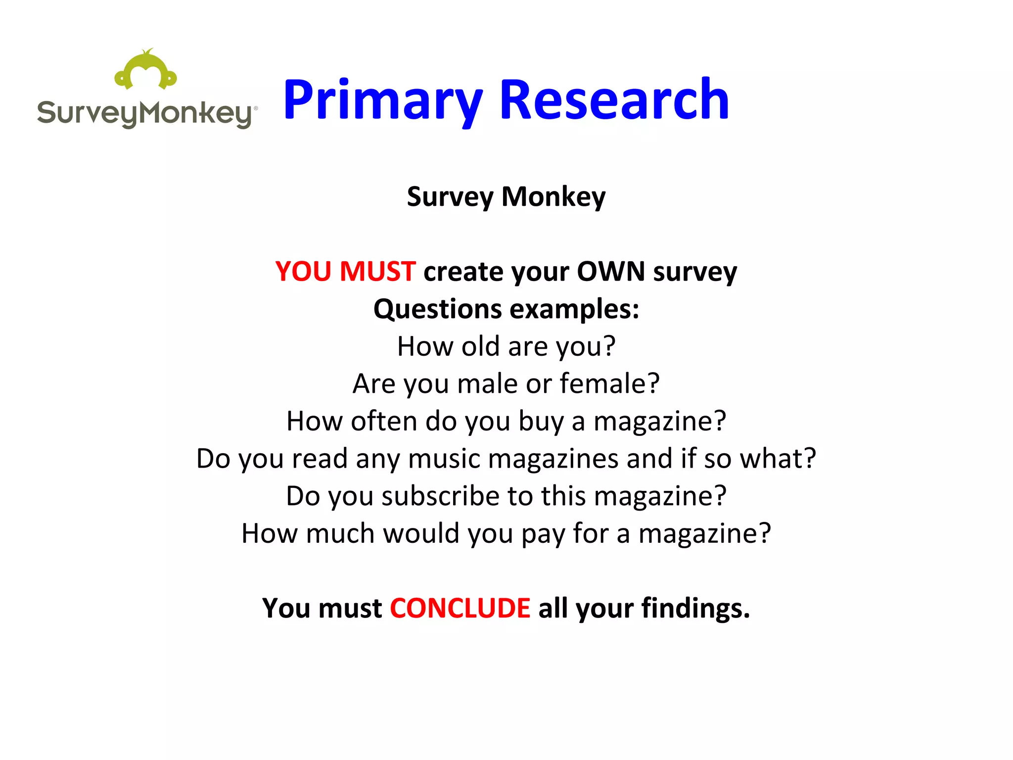 Primary Research
Survey Monkey
YOU MUST create your OWN survey
Questions examples:
How old are you?
Are you male or female?
How often do you buy a magazine?
Do you read any music magazines and if so what?
Do you subscribe to this magazine?
How much would you pay for a magazine?
You must CONCLUDE all your findings.
 