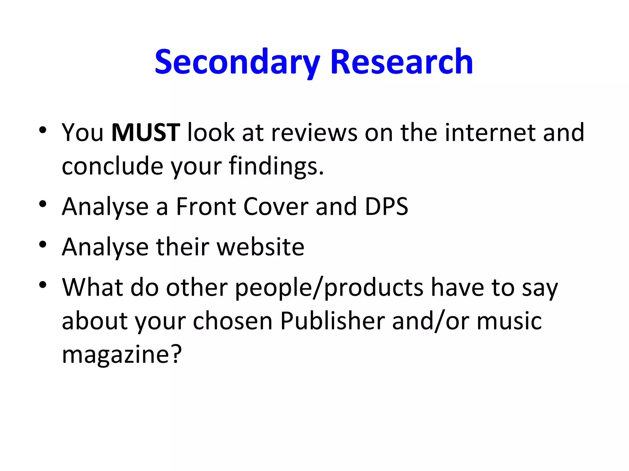 Secondary Research
• You MUST look at reviews on the internet and
conclude your findings.
• Analyse a Front Cover and DPS
• Analyse their website
• What do other people/products have to say
about your chosen Publisher and/or music
magazine?
 