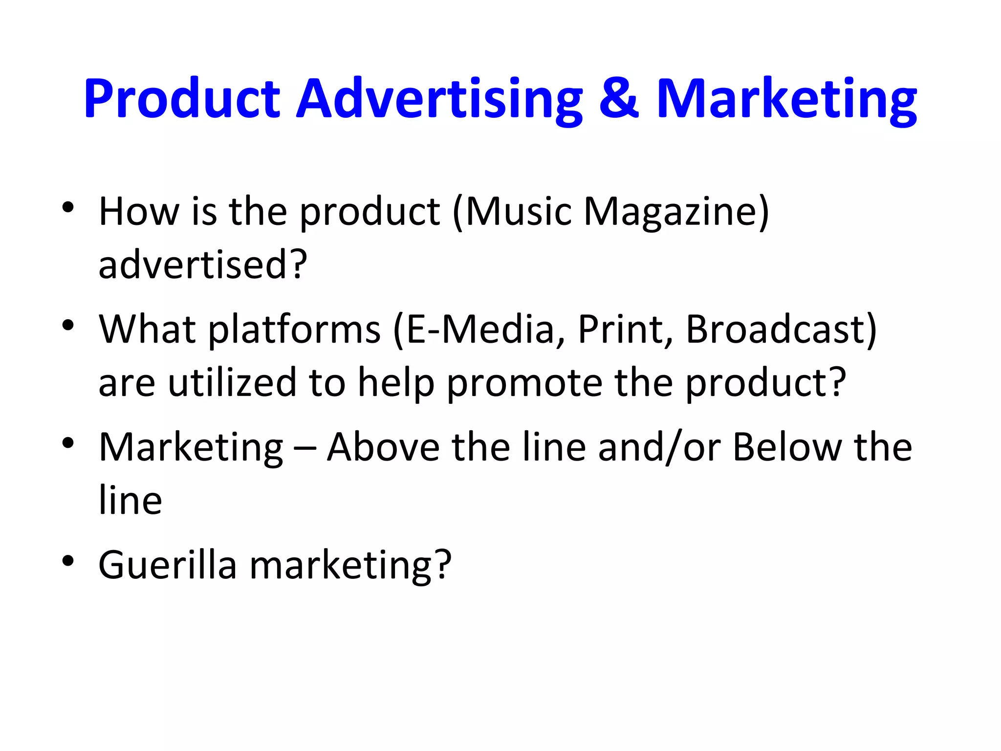 Product Advertising & Marketing
• How is the product (Music Magazine)
advertised?
• What platforms (E-Media, Print, Broadcast)
are utilized to help promote the product?
• Marketing – Above the line and/or Below the
line
• Guerilla marketing?
 