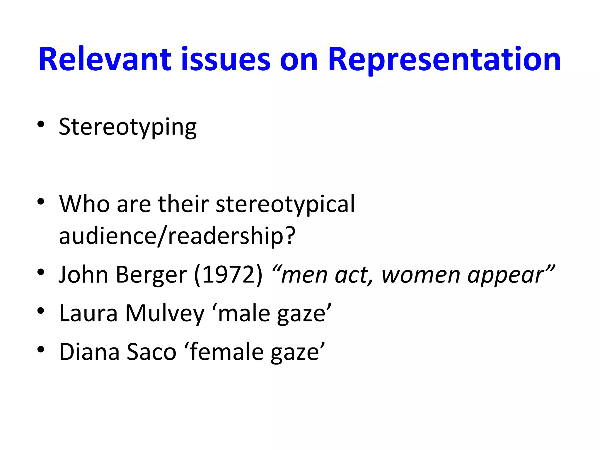 Relevant issues on Representation
• Stereotyping
• Who are their stereotypical
audience/readership?
• John Berger (1972) “men act, women appear”
• Laura Mulvey ‘male gaze’
• Diana Saco ‘female gaze’
 
