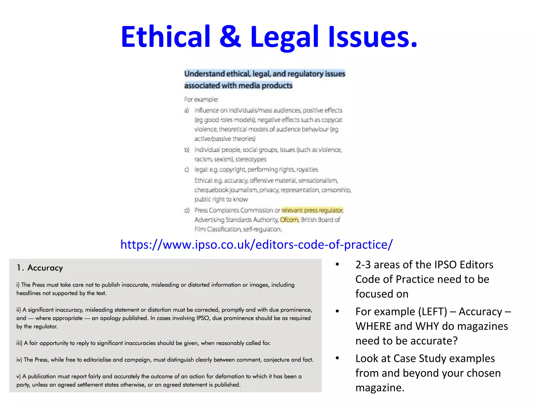 Ethical & Legal Issues.
https://www.ipso.co.uk/editors-code-of-practice/
• 2-3 areas of the IPSO Editors
Code of Practice need to be
focused on
• For example (LEFT) – Accuracy –
WHERE and WHY do magazines
need to be accurate?
• Look at Case Study examples
from and beyond your chosen
magazine.
 