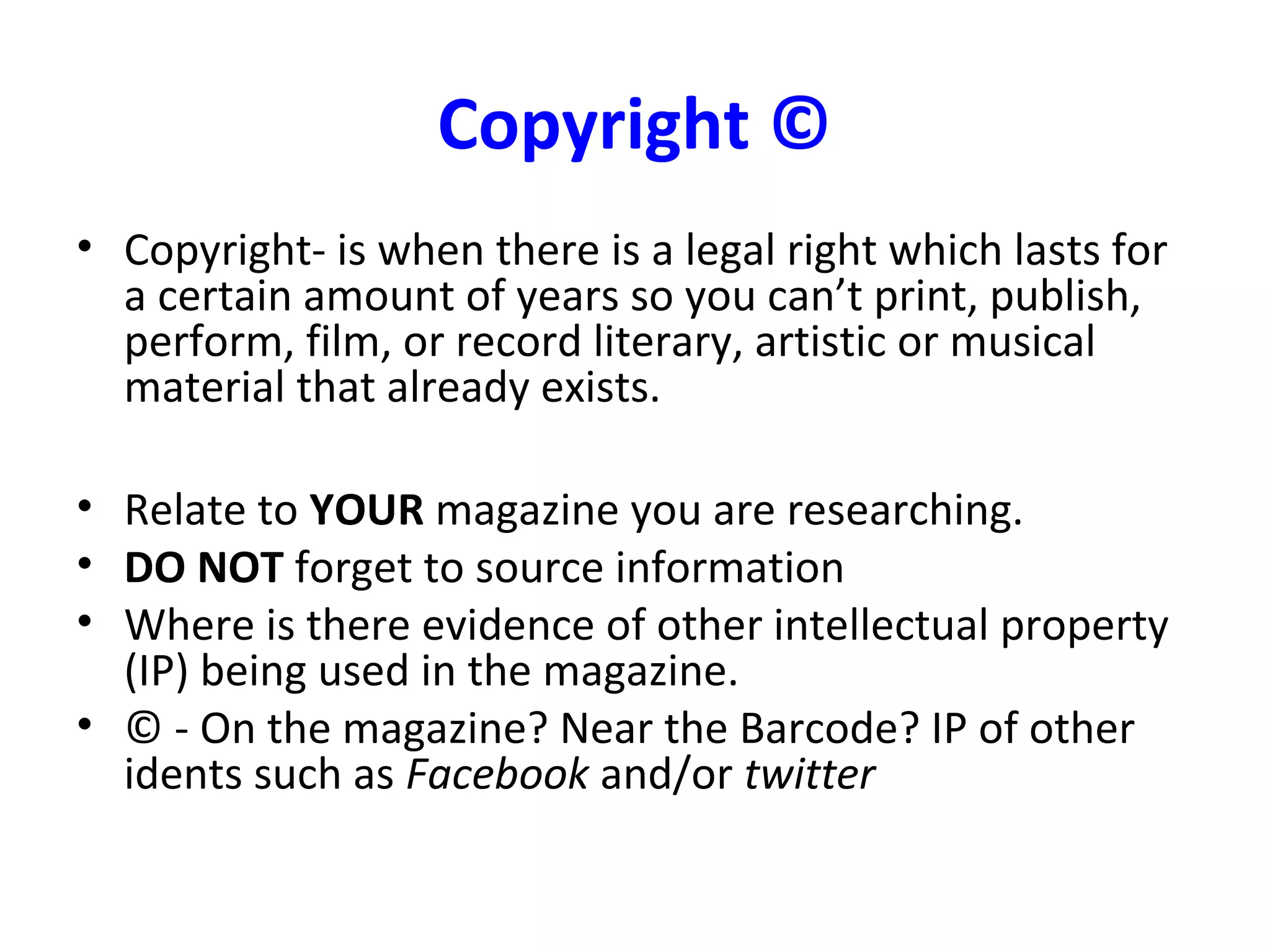 Copyright ©
• Copyright- is when there is a legal right which lasts for
a certain amount of years so you can’t print, publish,
perform, film, or record literary, artistic or musical
material that already exists.
• Relate to YOUR magazine you are researching.
• DO NOT forget to source information
• Where is there evidence of other intellectual property
(IP) being used in the magazine.
• © - On the magazine? Near the Barcode? IP of other
idents such as Facebook and/or twitter
 