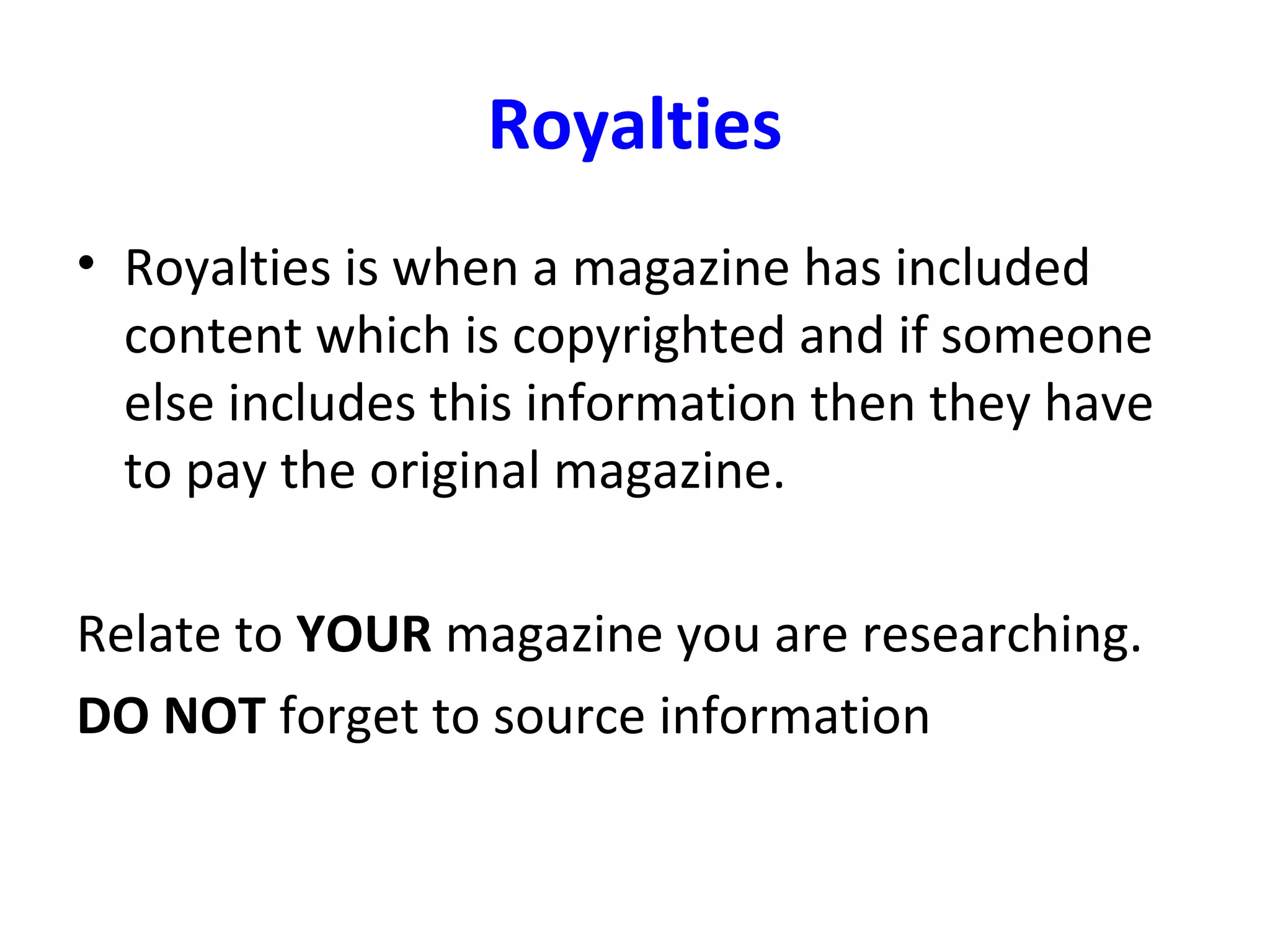 Royalties
• Royalties is when a magazine has included
content which is copyrighted and if someone
else includes this information then they have
to pay the original magazine.
Relate to YOUR magazine you are researching.
DO NOT forget to source information
 