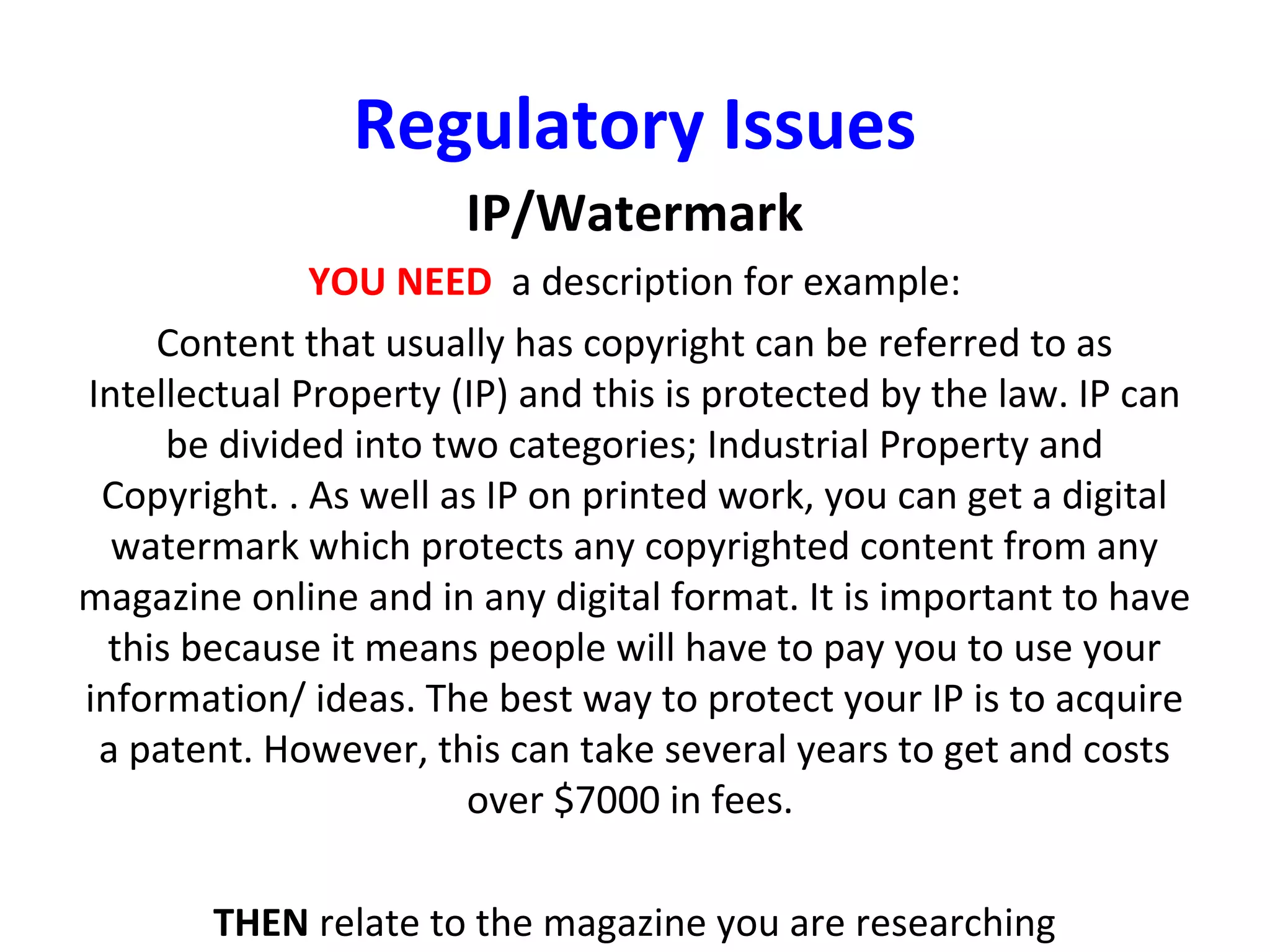 Regulatory Issues
IP/Watermark
YOU NEED a description for example:
Content that usually has copyright can be referred to as
Intellectual Property (IP) and this is protected by the law. IP can
be divided into two categories; Industrial Property and
Copyright. . As well as IP on printed work, you can get a digital
watermark which protects any copyrighted content from any
magazine online and in any digital format. It is important to have
this because it means people will have to pay you to use your
information/ ideas. The best way to protect your IP is to acquire
a patent. However, this can take several years to get and costs
over $7000 in fees.
THEN relate to the magazine you are researching
 