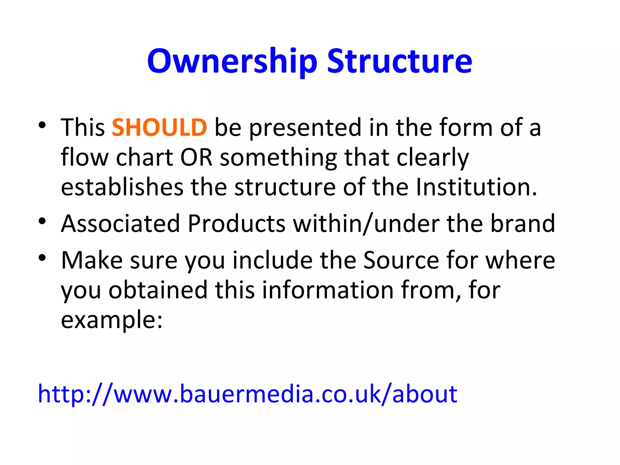 Ownership Structure
• This SHOULD be presented in the form of a
flow chart OR something that clearly
establishes the structure of the Institution.
• Associated Products within/under the brand
• Make sure you include the Source for where
you obtained this information from, for
example:
http://www.bauermedia.co.uk/about
 