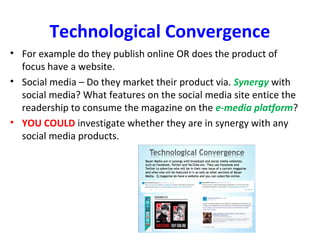 Technological Convergence
• For example do they publish online OR does the product of
focus have a website.
• Social media – Do they market their product via. Synergy with
social media? What features on the social media site entice the
readership to consume the magazine on the e-media platform?
• YOU COULD investigate whether they are in synergy with any
social media products.
 