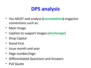 DPS analysis
• You MUST and analyse (connotations) magazine
conventions such as:
• Main Image
• Caption to support images (Anchorage)
• Drop Capital
• Stand First
• Issue month and year
• Page number/logo
• Differentiated Questions and Answers
• Pull Quote
 