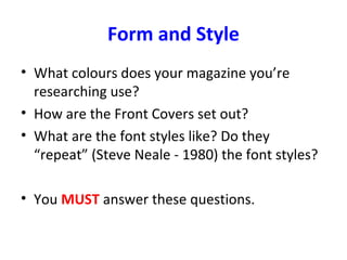 Form and Style
• What colours does your magazine you’re
researching use?
• How are the Front Covers set out?
• What are the font styles like? Do they
“repeat” (Steve Neale - 1980) the font styles?
• You MUST answer these questions.
 