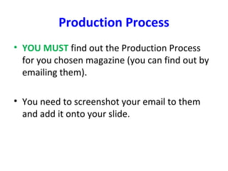 Production Process
• YOU MUST find out the Production Process
for you chosen magazine (you can find out by
emailing them).
• You need to screenshot your email to them
and add it onto your slide.
 