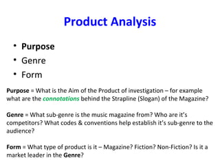 Product Analysis
• Purpose
• Genre
• Form
Purpose = What is the Aim of the Product of investigation – for example
what are the connotations behind the Strapline (Slogan) of the Magazine?
Genre = What sub-genre is the music magazine from? Who are it’s
competitors? What codes & conventions help establish it’s sub-genre to the
audience?
Form = What type of product is it – Magazine? Fiction? Non-Fiction? Is it a
market leader in the Genre?
 