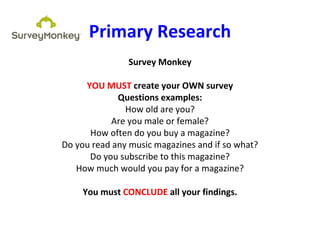Primary Research
Survey Monkey
YOU MUST create your OWN survey
Questions examples:
How old are you?
Are you male or female?
How often do you buy a magazine?
Do you read any music magazines and if so what?
Do you subscribe to this magazine?
How much would you pay for a magazine?
You must CONCLUDE all your findings.
 