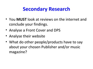 Secondary Research
• You MUST look at reviews on the internet and
conclude your findings.
• Analyse a Front Cover and DPS
• Analyse their website
• What do other people/products have to say
about your chosen Publisher and/or music
magazine?
 