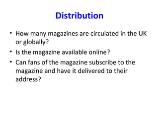 Distribution
• How many magazines are circulated in the UK
or globally?
• Is the magazine available online?
• Can fans of the magazine subscribe to the
magazine and have it delivered to their
address?
 
