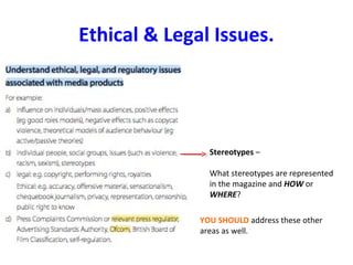 Ethical & Legal Issues.
Stereotypes –
What stereotypes are represented
in the magazine and HOW or
WHERE?
YOU SHOULD address these other
areas as well.
 