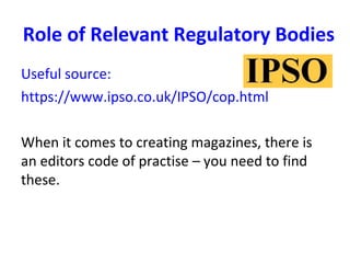 Role of Relevant Regulatory Bodies
Useful source:
https://www.ipso.co.uk/IPSO/cop.html
When it comes to creating magazines, there is
an editors code of practise – you need to find
these.
 