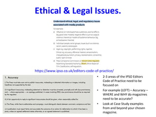 Ethical & Legal Issues.
https://www.ipso.co.uk/editors-code-of-practice/
• 2-3 areas of the IPSO Editors
Code of Practice need to be
focused on
• For example (LEFT) – Accuracy –
WHERE and WHY do magazines
need to be accurate?
• Look at Case Study examples
from and beyond your chosen
magazine.
 