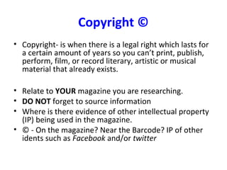 Copyright ©
• Copyright- is when there is a legal right which lasts for
a certain amount of years so you can’t print, publish,
perform, film, or record literary, artistic or musical
material that already exists.
• Relate to YOUR magazine you are researching.
• DO NOT forget to source information
• Where is there evidence of other intellectual property
(IP) being used in the magazine.
• © - On the magazine? Near the Barcode? IP of other
idents such as Facebook and/or twitter
 