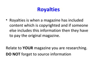 Royalties
• Royalties is when a magazine has included
content which is copyrighted and if someone
else includes this information then they have
to pay the original magazine.
Relate to YOUR magazine you are researching.
DO NOT forget to source information
 
