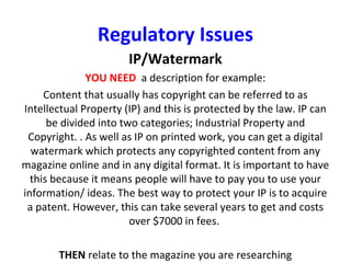 Regulatory Issues
IP/Watermark
YOU NEED a description for example:
Content that usually has copyright can be referred to as
Intellectual Property (IP) and this is protected by the law. IP can
be divided into two categories; Industrial Property and
Copyright. . As well as IP on printed work, you can get a digital
watermark which protects any copyrighted content from any
magazine online and in any digital format. It is important to have
this because it means people will have to pay you to use your
information/ ideas. The best way to protect your IP is to acquire
a patent. However, this can take several years to get and costs
over $7000 in fees.
THEN relate to the magazine you are researching
 