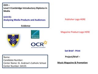 OCR –
Level 3 Cambridge Introductory Diploma in
Media
Unit 01:
Analysing Media Products and Audiences
Evidence
Name:
Candidate Number:
Center Name: St. Andrew’s Catholic School
Center Number: 64135
Set Brief - Print
Project/Brief –
Music Magazine & Promotion
Publisher Logo HERE
Magazine Product Logo HERE
 