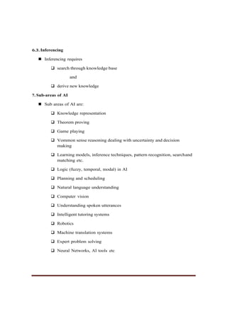 6.3. Inferencing
◼ Inferencing requires
❑ search through knowledge base
and
❑ derive new knowledge
7. Sub-areas of AI
◼ Sub areas of AI are:
❑ Knowledge representation
❑ Theorem proving
❑ Game playing
❑ Vommon sense reasoning dealing with uncertainty and decision
making
❑ Learning models, inference techniques, pattern recognition, searchand
matching etc.
❑ Logic (fuzzy, temporal, modal) in AI
❑ Planning and scheduling
❑ Natural language understanding
❑ Computer vision
❑ Understanding spoken utterances
❑ Intelligent tutoring systems
❑ Robotics
❑ Machine translation systems
❑ Expert problem solving
❑ Neural Networks, AI tools etc
 