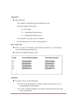 Approach 1
◼ Data Structure
❑ Consider a Board having nine elements vector.
❑ Each element will contain
● 0 for blank
● 1 indicating X player move
● 2 indicating O player move
❑ Computer may play as X or O player.
❑ First player who so ever is always plays X.
Move Table MT
◼ MT is a vector of 39 elements, each element of which is a nine element
vector representing board position.
◼ Total of 39 (19683) elements in MT
Algorithm
◼ To make a move, do the following:
❑ View the vector (board) as a ternary number and convert it to its
corresponding decimal number.
❑ Use the computed number as an index into the MT and access the
vector stored there.
 
