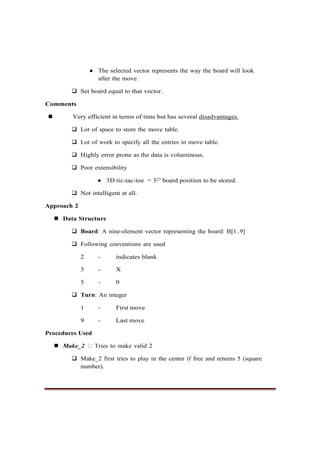 ● The selected vector represents the way the board will look
after the move.
❑ Set board equal to that vector.
Comments
◼ Very efficient in terms of time but has several disadvantages.
❑ Lot of space to store the move table.
❑ Lot of work to specify all the entries in move table.
❑ Highly error prone as the data is voluminous.
❑ Poor extensibility
● 3D tic-tac-toe = 327 board position to be stored.
❑ Not intelligent at all.
Approach 2
◼ Data Structure
❑ Board: A nine-element vector representing the board: B[1..9]
❑ Following conventions are used
2 - indicates blank
3 - X
5 - 0
❑ Turn: An integer
1 - First move
9 - Last move
Procedures Used
◼ Make_2 Tries to make valid 2
❑ Make_2 first tries to play in the center if free and returns 5 (square
number).
 