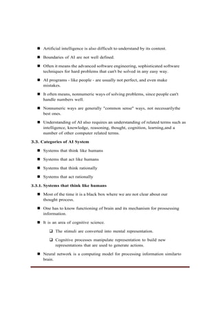 ◼ Artificial intelligence is also difficult to understand by its content.
◼ Boundaries of AI are not well defined.
◼ Often it means the advanced software engineering, sophisticated software
techniques for hard problems that can't be solved in any easy way.
◼ AI programs - like people - are usually not perfect, and even make
mistakes.
◼ It often means, nonnumeric ways of solving problems, since people can't
handle numbers well.
◼ Nonnumeric ways are generally "common sense" ways, not necessarilythe
best ones.
◼ Understanding of AI also requires an understanding of related terms such as
intelligence, knowledge, reasoning, thought, cognition, learning,and a
number of other computer related terms.
3.3. Categories of AI System
◼ Systems that think like humans
◼ Systems that act like humans
◼ Systems that think rationally
◼ Systems that act rationally
3.3.1. Systems that think like humans
◼ Most of the time it is a black box where we are not clear about our
thought process.
◼ One has to know functioning of brain and its mechanism for prossessing
information.
◼ It is an area of cognitive science.
❑ The stimuli are converted into mental representation.
❑ Cognitive processes manipulate representation to build new
representations that are used to generate actions.
◼ Neural network is a computing model for processing information similarto
brain.
 