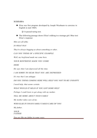 3.5.ELIZA
◼ Eliza was first program developed by Joseph Wiezbaum to converse in
English in mid 1960's
❑ It passed turing test.
◼ The following passage shows Eliza’s talking to a teenage girl. Blue text
Eliza’s response
Men are all alike.
IN WHAT WAY
They're always bugging us about something or other.
CAN YOU THINK OF A SPECIFIC EXAMPLE
Well, my boyfriend made me come here.
YOUR BOYFRIEND MADE YOU COME
HERE
He says that I am depressed all the time.
I AM SORRY TO HEAR THAT YOU ARE DEPRESSED
It's true that I am unhappy
DO YOU THINK COMING HERE WILL HELP YOU NOT TO BE UNHAPPY
I need help, that seems certain.
WHAT WOULD IT MEAN IF YOU GOT SOME HELP
Perhaps I could learn to get along with my mother.
TELL ME MORE ABOUT YOUR FAMILY
My mother takes care of me.
WHO ELSE IN YOUR FAMILY TAKES CARE OF YOU
My father.
YOUR
FATHER
You are like my father in some ways.
 