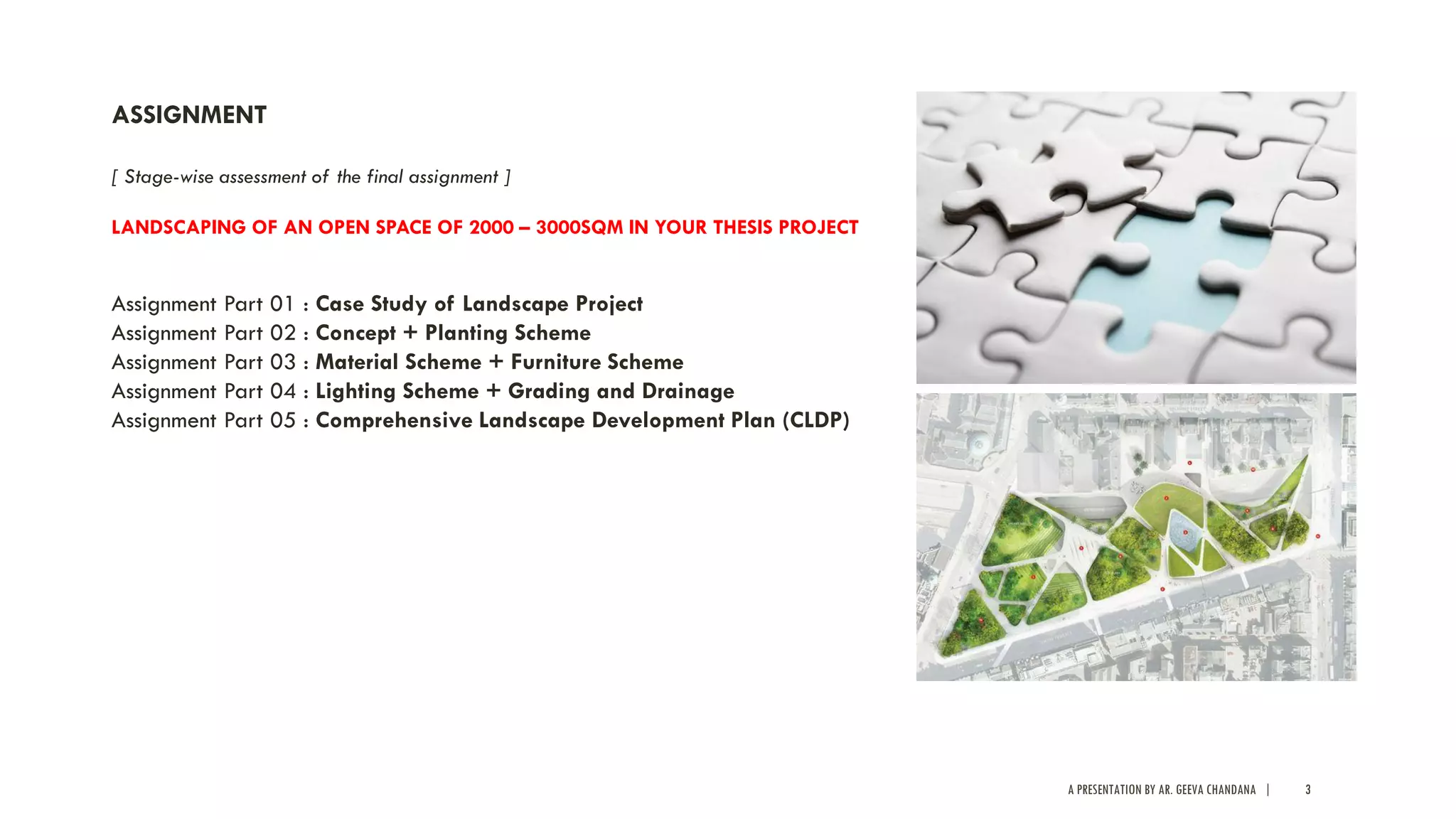 A PRESENTATION BY AR. GEEVA CHANDANA | 3
ASSIGNMENT
[ Stage-wise assessment of the final assignment ]
LANDSCAPING OF AN OPEN SPACE OF 2000 – 3000SQM IN YOUR THESIS PROJECT
Assignment Part 01 : Case Study of Landscape Project
Assignment Part 02 : Concept + Planting Scheme
Assignment Part 03 : Material Scheme + Furniture Scheme
Assignment Part 04 : Lighting Scheme + Grading and Drainage
Assignment Part 05 : Comprehensive Landscape Development Plan (CLDP)
 