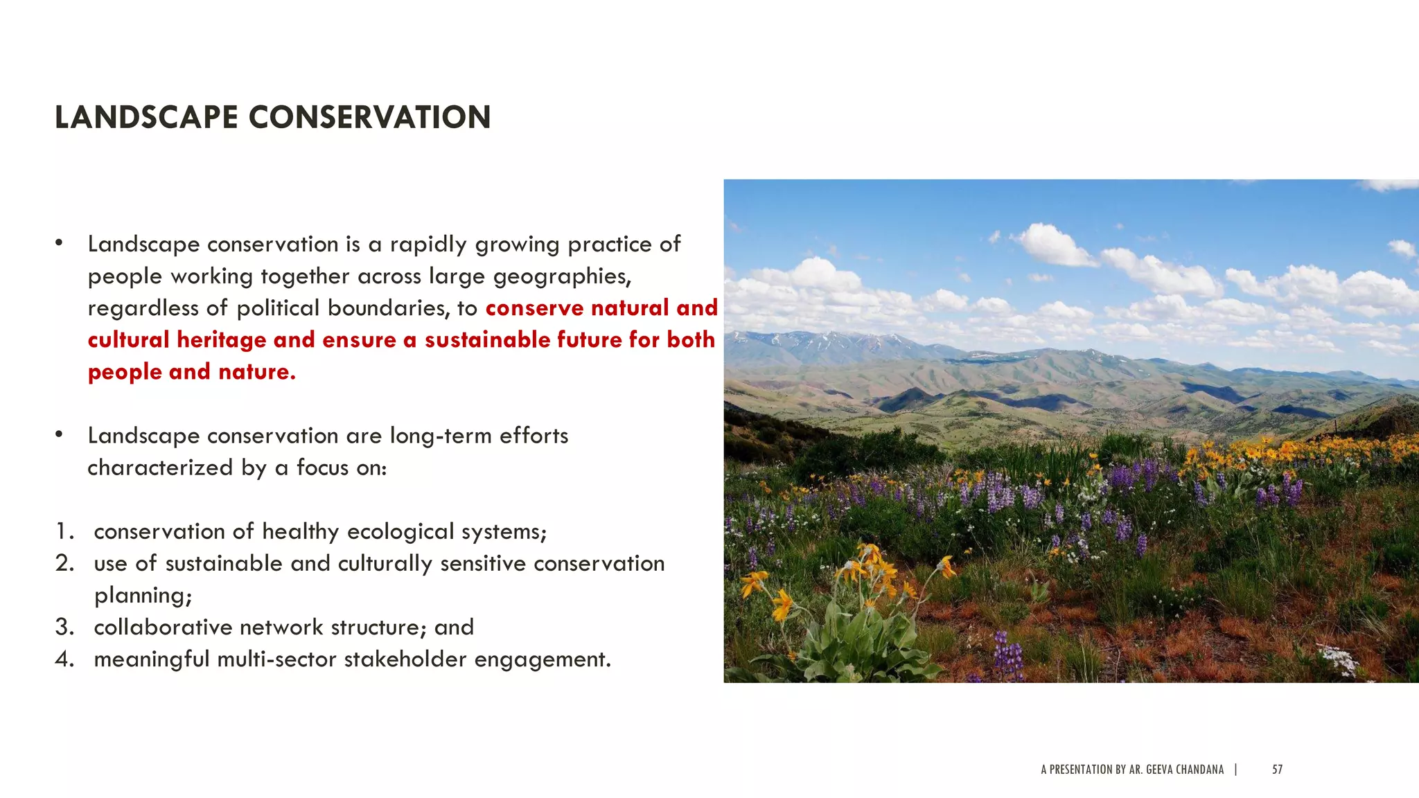 A PRESENTATION BY AR. GEEVA CHANDANA | 57
LANDSCAPE CONSERVATION
• Landscape conservation is a rapidly growing practice of
people working together across large geographies,
regardless of political boundaries, to conserve natural and
cultural heritage and ensure a sustainable future for both
people and nature.
• Landscape conservation are long-term efforts
characterized by a focus on:
1. conservation of healthy ecological systems;
2. use of sustainable and culturally sensitive conservation
planning;
3. collaborative network structure; and
4. meaningful multi-sector stakeholder engagement.
 
