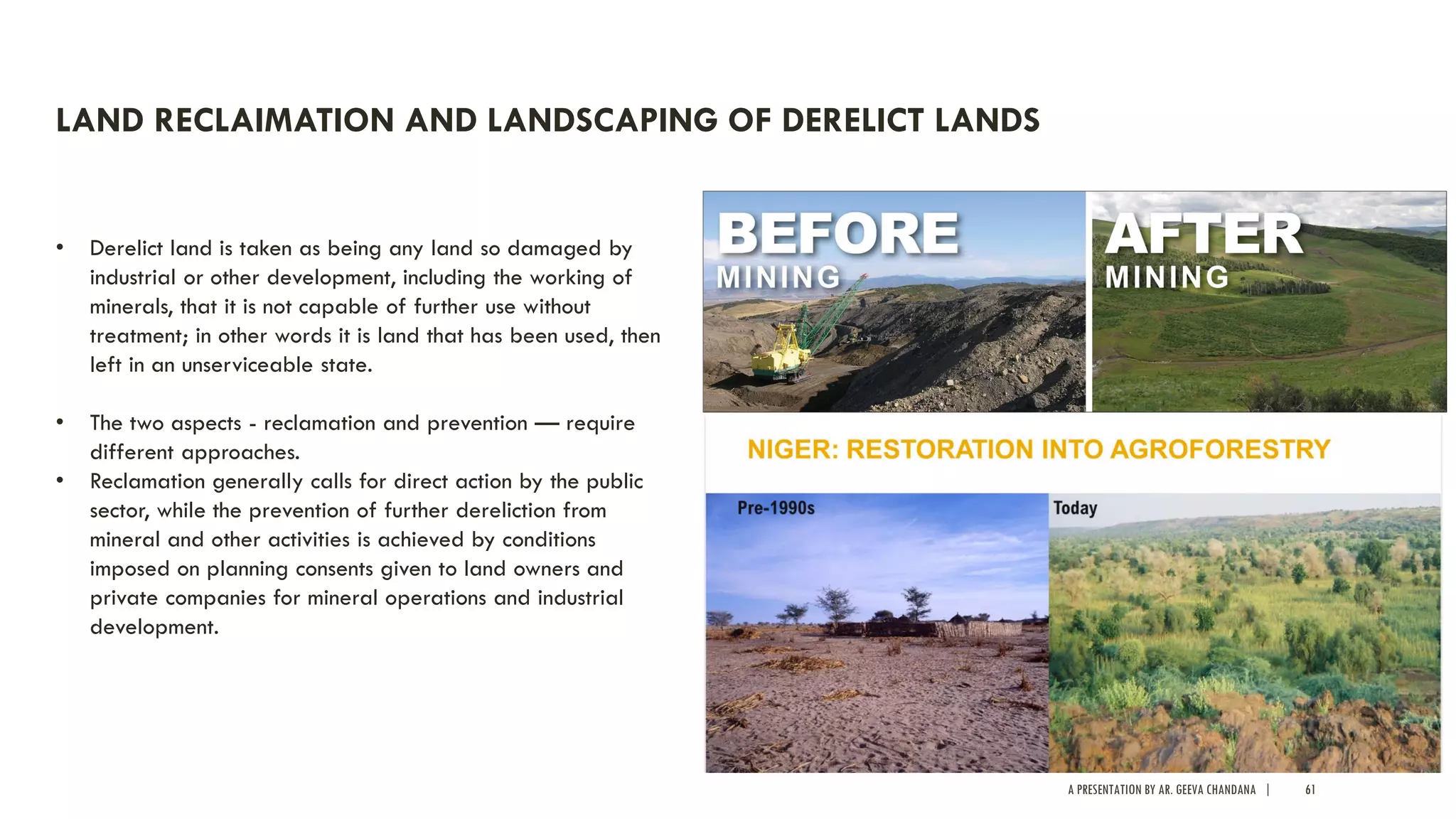 A PRESENTATION BY AR. GEEVA CHANDANA | 61
LAND RECLAIMATION AND LANDSCAPING OF DERELICT LANDS
• Derelict land is taken as being any land so damaged by
industrial or other development, including the working of
minerals, that it is not capable of further use without
treatment; in other words it is land that has been used, then
left in an unserviceable state.
• The two aspects - reclamation and prevention — require
different approaches.
• Reclamation generally calls for direct action by the public
sector, while the prevention of further dereliction from
mineral and other activities is achieved by conditions
imposed on planning consents given to land owners and
private companies for mineral operations and industrial
development.
 
