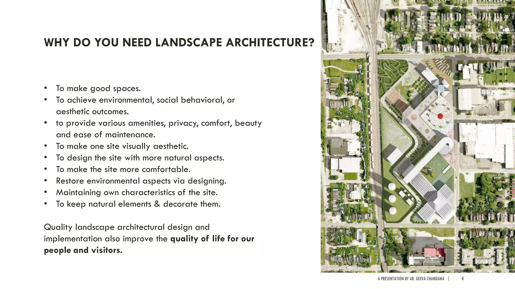 A PRESENTATION BY AR. GEEVA CHANDANA | 8
WHY DO YOU NEED LANDSCAPE ARCHITECTURE?
• To make good spaces.
• To achieve environmental, social behavioral, or
aesthetic outcomes.
• to provide various amenities, privacy, comfort, beauty
and ease of maintenance.
• To make one site visually aesthetic.
• To design the site with more natural aspects.
• To make the site more comfortable.
• Restore environmental aspects via designing.
• Maintaining own characteristics of the site.
• To keep natural elements & decorate them.
Quality landscape architectural design and
implementation also improve the quality of life for our
people and visitors.
 