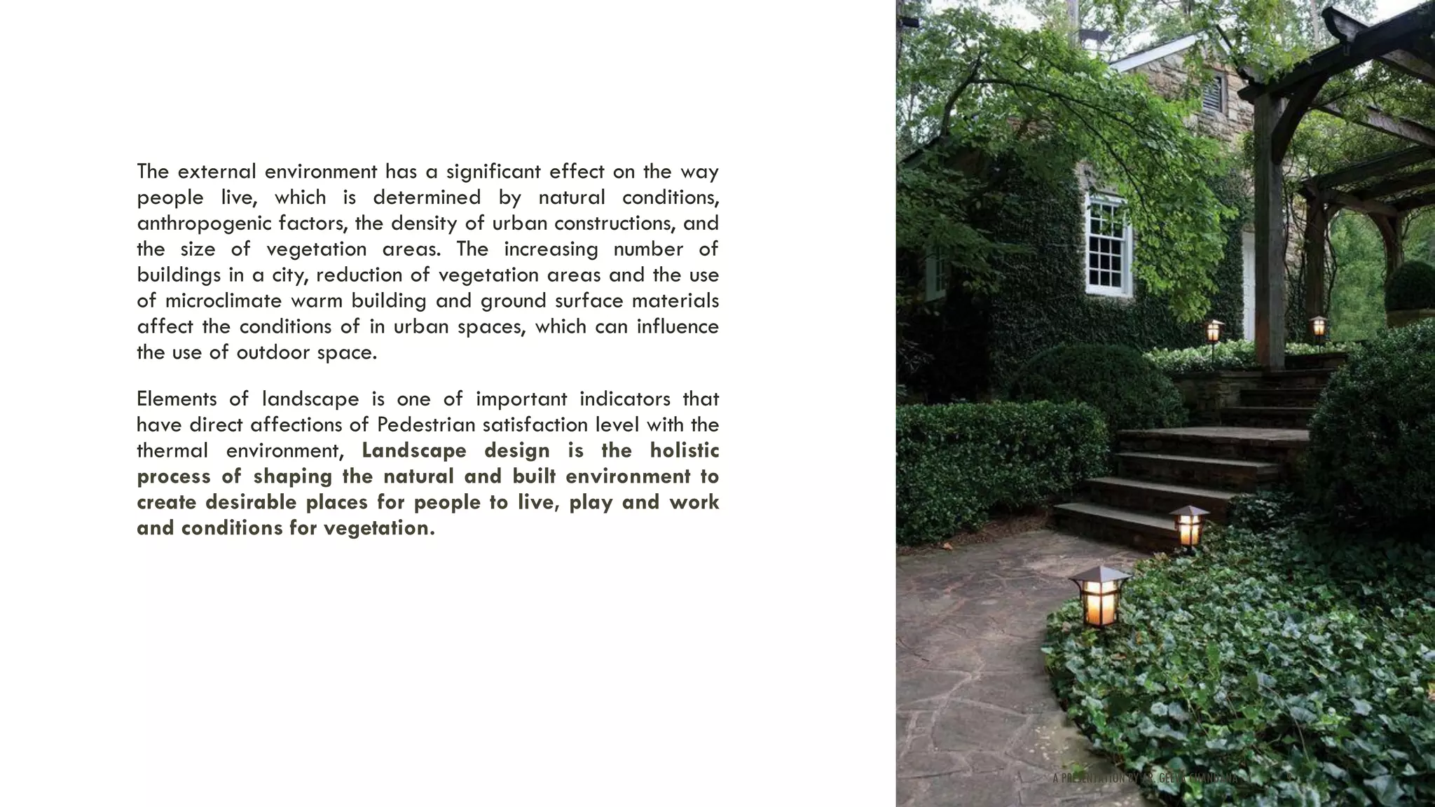 The external environment has a significant effect on the way
people live, which is determined by natural conditions,
anthropogenic factors, the density of urban constructions, and
the size of vegetation areas. The increasing number of
buildings in a city, reduction of vegetation areas and the use
of microclimate warm building and ground surface materials
affect the conditions of in urban spaces, which can influence
the use of outdoor space.
Elements of landscape is one of important indicators that
have direct affections of Pedestrian satisfaction level with the
thermal environment, Landscape design is the holistic
process of shaping the natural and built environment to
create desirable places for people to live, play and work
and conditions for vegetation.
A PRESENTATION BY AR. GEEVA CHANDANA | 9
 
