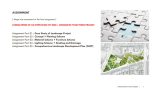 A PRESENTATION BY AR. GEEVA CHANDANA | 3
ASSIGNMENT
[ Stage-wise assessment of the final assignment ]
LANDSCAPING OF AN OPEN SPACE OF 2000 – 3000SQM IN YOUR THESIS PROJECT
Assignment Part 01 : Case Study of Landscape Project
Assignment Part 02 : Concept + Planting Scheme
Assignment Part 03 : Material Scheme + Furniture Scheme
Assignment Part 04 : Lighting Scheme + Grading and Drainage
Assignment Part 05 : Comprehensive Landscape Development Plan (CLDP)
 