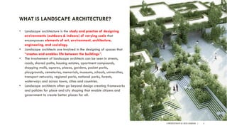 A PRESENTATION BY AR. GEEVA CHANDANA | 6
WHAT IS LANDSCAPE ARCHITECTURE?
• Landscape architecture is the study and practice of designing
environments (outdoors & indoors) of varying scale that
encompasses elements of art, environment, architecture,
engineering, and sociology.
• Landscape architects are involved in the designing of spaces that
“creates and enables life between the buildings”.
• The involvement of landscape architects can be seen in streets,
roads, shared paths, housing estates, apartment compounds,
shopping malls, squares, plazas, gardens, pocket parks,
playgrounds, cemeteries, memorials, museums, schools, universities,
transport networks, regional parks, national parks, forests,
waterways and across towns, cities and countries.
• Landscape architects often go beyond design creating frameworks
and policies for place and city shaping that enable citizens and
government to create better places for all.
 