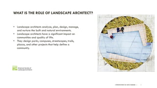 A PRESENTATION BY AR. GEEVA CHANDANA | 7
WHAT IS THE ROLE OF LANDSCAPE ARCHITECT?
• Landscape architects analyze, plan, design, manage,
and nurture the built and natural environments.
• Landscape architects have a significant impact on
communities and quality of life.
• They design parks, campuses, streetscapes, trails,
plazas, and other projects that help define a
community.
 