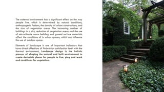 The external environment has a significant effect on the way
people live, which is determined by natural conditions,
anthropogenic factors, the density of urban constructions, and
the size of vegetation areas. The increasing number of
buildings in a city, reduction of vegetation areas and the use
of microclimate warm building and ground surface materials
affect the conditions of in urban spaces, which can influence
the use of outdoor space.
Elements of landscape is one of important indicators that
have direct affections of Pedestrian satisfaction level with the
thermal environment, Landscape design is the holistic
process of shaping the natural and built environment to
create desirable places for people to live, play and work
and conditions for vegetation.
A PRESENTATION BY AR. GEEVA CHANDANA | 9
 