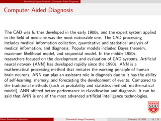 Biomedical Signal Analysis - Computer Aided Diagnosis
Computer Aided Diagnosis
The CAD was further developed in the early 1980s, and the expert system applied
in the field of medicine was the most noticeable one. The CAD processing
includes medical information collection, quantitative and statistical analysis of
medical information, and diagnosis. Popular models included Bayes theorem,
maximum likelihood model, and sequential model. In the middle 1980s,
researchers focused on the development and evaluation of CAD systems. Artificial
neural network (ANN) has developed rapidly since the 1990s. ANN is a
mathematical processing method that imitates the working principle of human
brain neurons. ANN can play an assistant role in diagnosis due to it has the ability
of self-learning, memory, and forecasting the development of events. Compared to
the traditional methods (such as probability and statistics method, mathematical
model), ANN offered better performance in classification and diagnosis. It can be
said that ANN is one of the most advanced artificial intelligence technologies.
Nilesh Bhaskarrao Bahadure Ph.D., M.E., B.E. (Sanjay Ghodawat University)
Biomedical Image Processing February 11, 2021 13 / 21
 