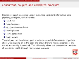 Concurrent, coupled and correlated processes - illustration with case studies
Concurrent, coupled and correlated processes
Biomedical signal processing aims at extracting significant information from
physiological signals, which includes:
1 heart rate
2 blood pressure
3 oxygen saturation levels
4 blood glucose
5 nerve conduction
6 brain activity
These signals can then be analyzed in order to provide information to physicians
about what is going on in the body and allows them to make a diagnosis if any
sort of abnormality is detected. This ultimately allows one to determine the state
of a patient’s health through non-invasive measures.
Nilesh Bhaskarrao Bahadure Ph.D., M.E., B.E. (Sanjay Ghodawat University)
Biomedical Image Processing February 11, 2021 15 / 21
 