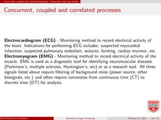 Concurrent, coupled and correlated processes - illustration with case studies
Concurrent, coupled and correlated processes
Electrocardiogram (ECG) - Monitoring method to record electrical activity of
the heart. Indications for performing ECG includes: suspected myocardial
infarction, suspected pulmonary embolism, seizures, fainting, cardiac murmur, etc.
Electromyogram (EMG) - Monitoring method to record electrical activity of the
muscle. EMG is used as a diagnostic tool for identifying neuromuscular diseases
(Parkinson’s, multiple sclerosis, Huntington’s, etc) or as a research tool. All three
signals listed above require filtering of background noise (power source, other
biosignals, etc.) and often require conversion from continuous time (CT) to
discrete time (DT) for analysis.
Nilesh Bhaskarrao Bahadure Ph.D., M.E., B.E. (Sanjay Ghodawat University)
Biomedical Image Processing February 11, 2021 18 / 21
 