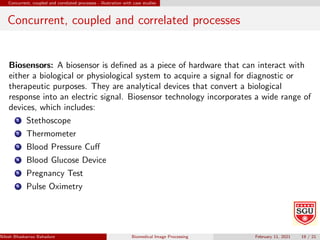 Concurrent, coupled and correlated processes - illustration with case studies
Concurrent, coupled and correlated processes
Biosensors: A biosensor is defined as a piece of hardware that can interact with
either a biological or physiological system to acquire a signal for diagnostic or
therapeutic purposes. They are analytical devices that convert a biological
response into an electric signal. Biosensor technology incorporates a wide range of
devices, which includes:
1 Stethoscope
2 Thermometer
3 Blood Pressure Cuff
4 Blood Glucose Device
5 Pregnancy Test
6 Pulse Oximetry
Nilesh Bhaskarrao Bahadure Ph.D., M.E., B.E. (Sanjay Ghodawat University)
Biomedical Image Processing February 11, 2021 19 / 21
 