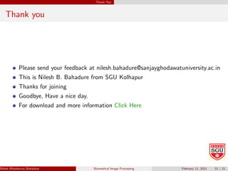Thank You
Thank you
Please send your feedback at nilesh.bahadure@sanjayghodawatuniversity.ac.in
This is Nilesh B. Bahadure from SGU Kolhapur
Thanks for joining
Goodbye, Have a nice day.
For download and more information Click Here
Nilesh Bhaskarrao Bahadure Ph.D., M.E., B.E. (Sanjay Ghodawat University)
Biomedical Image Processing February 11, 2021 21 / 21
 